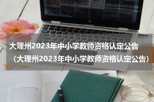 大理州2023年中小学教师资格认定公告（大理州2023年中小学教师资格认定公告）