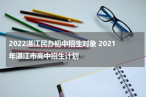 2022湛江民办初中招生对象 2021年湛江市高中招生计划