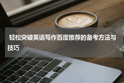  轻松突破英语写作百度推荐的备考方法与技巧