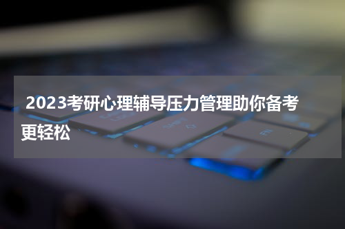  2023考研心理辅导压力管理助你备考更轻松