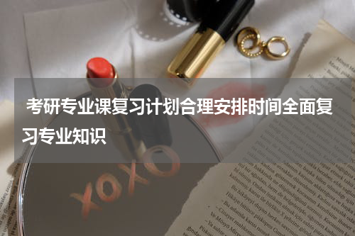  考研专业课复习计划合理安排时间全面复习专业知识
