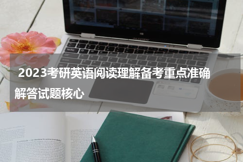  2023考研英语阅读理解备考重点准确解答试题核心