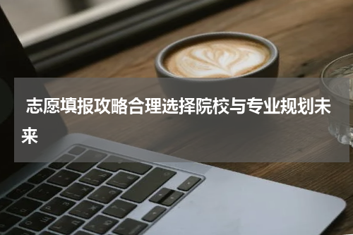  志愿填报攻略合理选择院校与专业规划未来