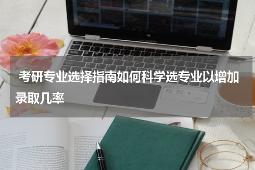  考研专业选择指南如何科学选专业以增加录取几率