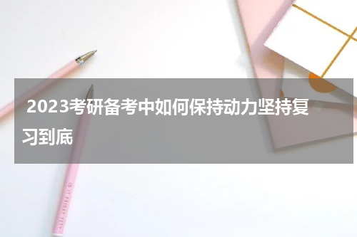  2023考研备考中如何保持动力坚持复习到底
