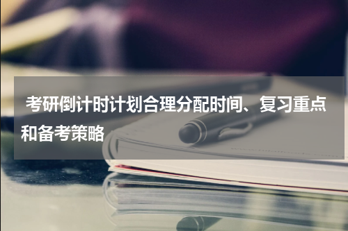  考研倒计时计划合理分配时间、复习重点和备考策略