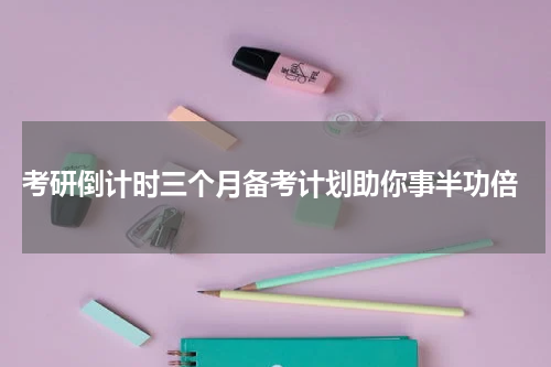  考研倒计时三个月备考计划助你事半功倍