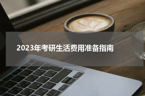  2023年考研生活费用准备指南
