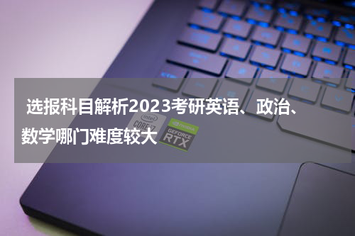  选报科目解析2023考研英语、政治、数学哪门难度较大