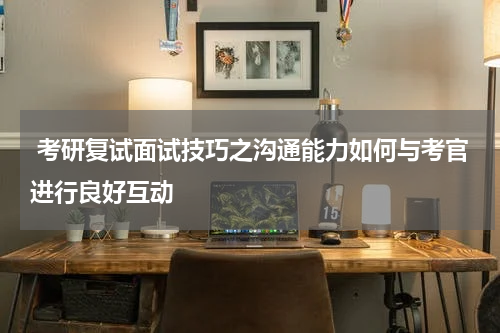  考研复试面试技巧之沟通能力如何与考官进行良好互动