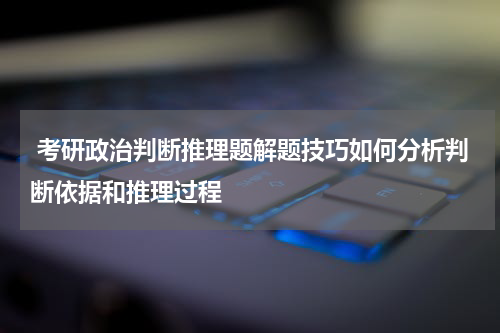 考研政治判断推理题解题技巧如何分析判断依据和推理过程