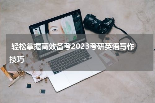  轻松掌握高效备考2023考研英语写作技巧