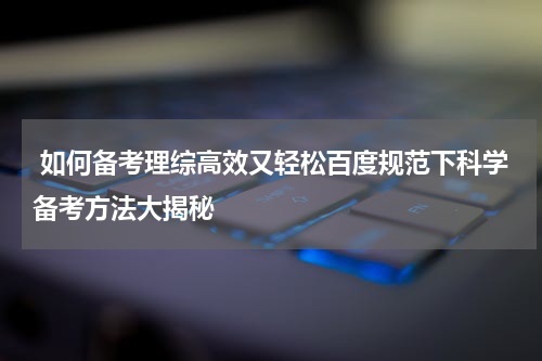  如何备考理综高效又轻松百度规范下科学备考方法大揭秘