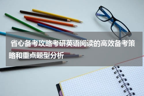  省心备考攻略考研英语阅读的高效备考策略和重点题型分析