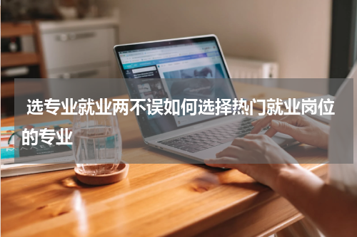  选专业就业两不误如何选择热门就业岗位的专业