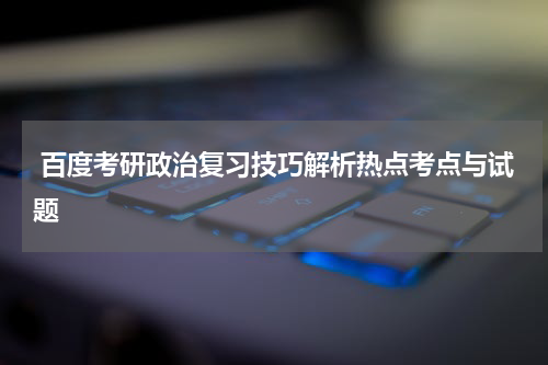  百度考研政治复习技巧解析热点考点与试题