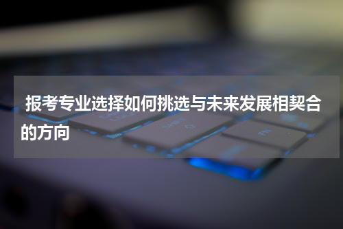  报考专业选择如何挑选与未来发展相契合的方向