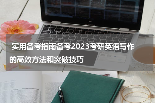  实用备考指南备考2023考研英语写作的高效方法和突破技巧