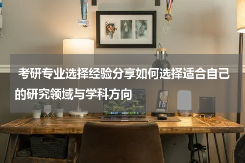  考研专业选择经验分享如何选择适合自己的研究领域与学科方向