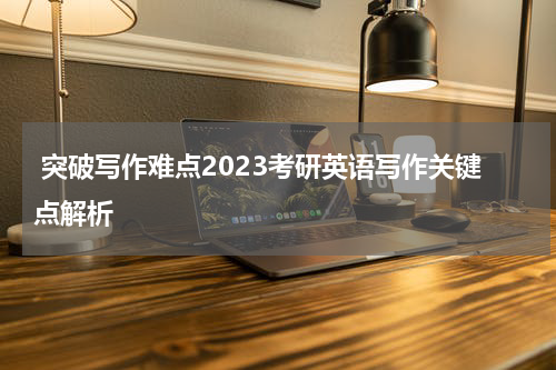  突破写作难点2023考研英语写作关键点解析