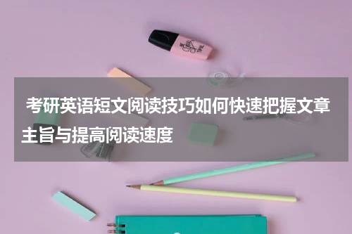  考研英语短文阅读技巧如何快速把握文章主旨与提高阅读速度