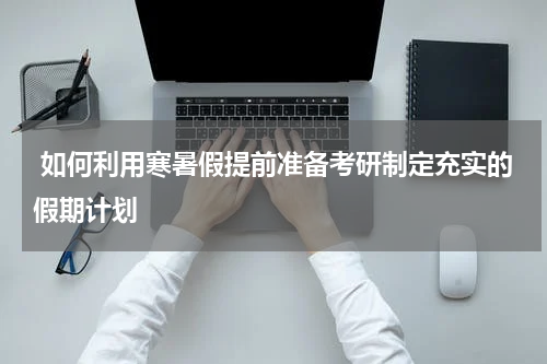  如何利用寒暑假提前准备考研制定充实的假期计划