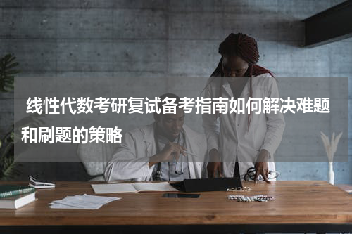  线性代数考研复试备考指南如何解决难题和刷题的策略