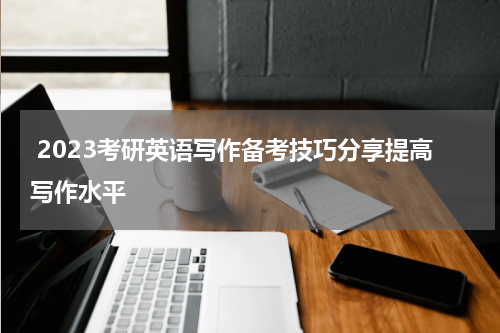  2023考研英语写作备考技巧分享提高写作水平