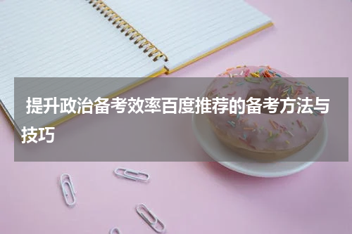  提升政治备考效率百度推荐的备考方法与技巧