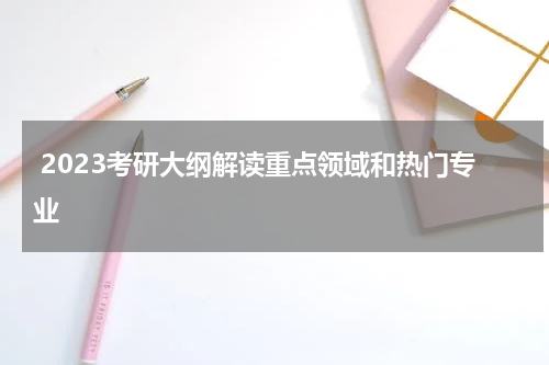  2023考研大纲解读重点领域和热门专业