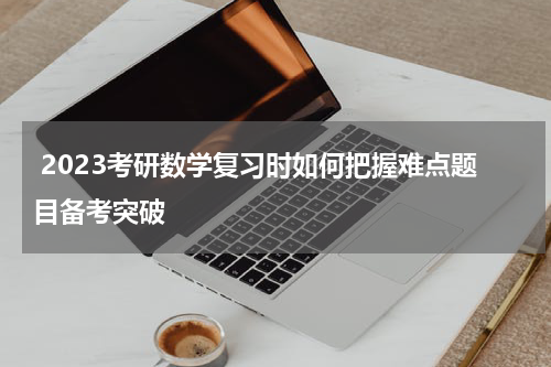  2023考研数学复习时如何把握难点题目备考突破