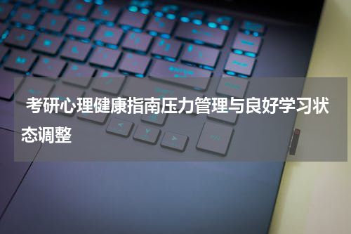  考研心理健康指南压力管理与良好学习状态调整