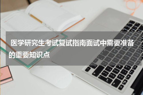  医学研究生考试复试指南面试中需要准备的重要知识点