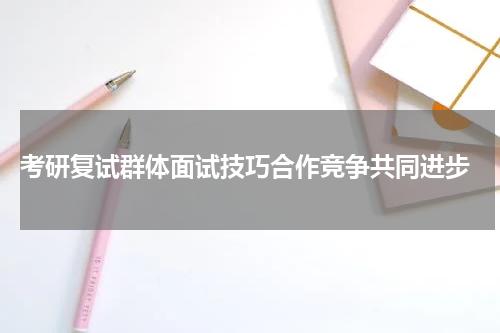  考研复试群体面试技巧合作竞争共同进步