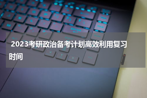  2023考研政治备考计划高效利用复习时间