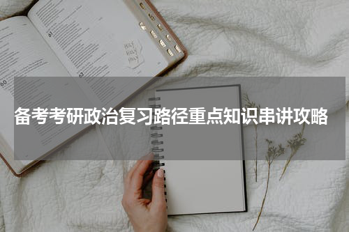  备考考研政治复习路径重点知识串讲攻略