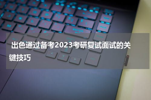  出色通过备考2023考研复试面试的关键技巧