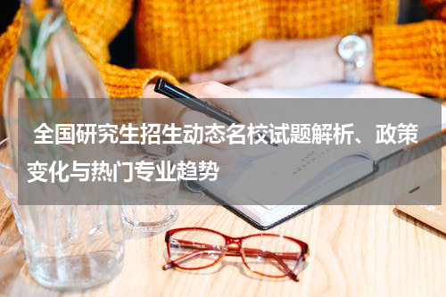  全国研究生招生动态名校试题解析、政策变化与热门专业趋势