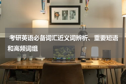  考研英语必备词汇近义词辨析、重要短语和高频词组