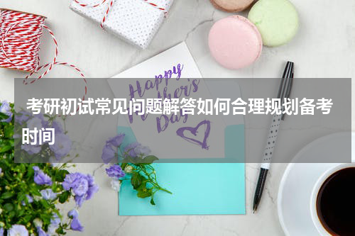  考研初试常见问题解答如何合理规划备考时间