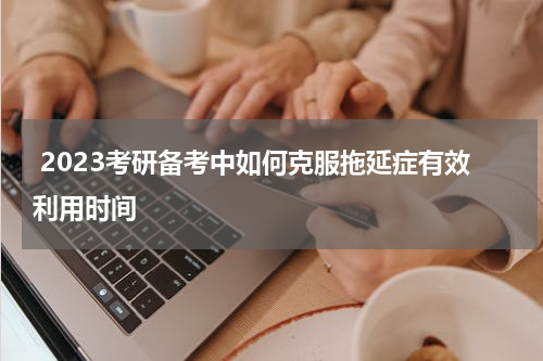  2023考研备考中如何克服拖延症有效利用时间