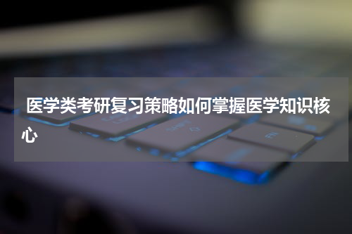  医学类考研复习策略如何掌握医学知识核心