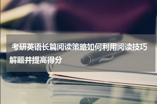  考研英语长篇阅读策略如何利用阅读技巧解题并提高得分