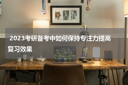 2023考研备考中如何保持专注力提高复习效果