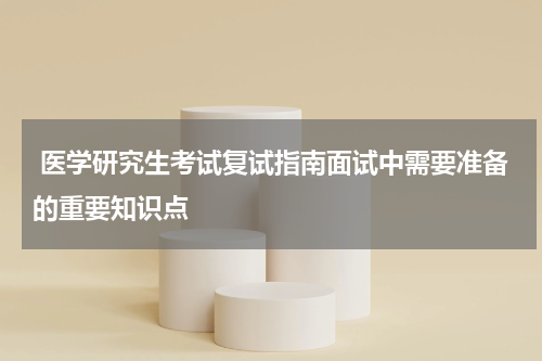  医学研究生考试复试指南面试中需要准备的重要知识点