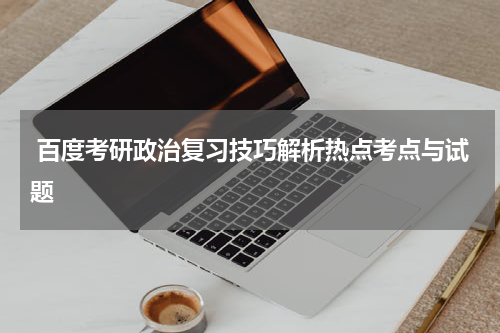  百度考研政治复习技巧解析热点考点与试题