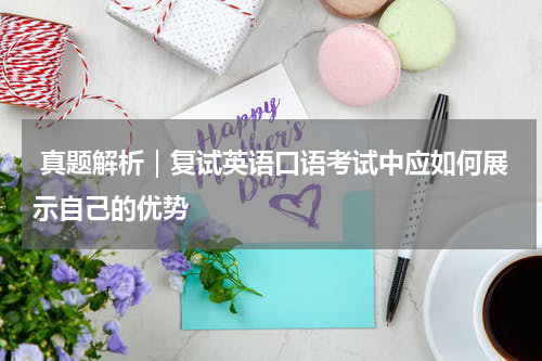  真题解析｜复试英语口语考试中应如何展示自己的优势