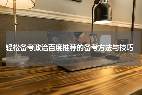  轻松备考政治百度推荐的备考方法与技巧