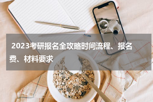  2023考研报名全攻略时间流程、报名费、材料要求