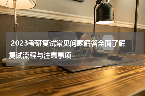  2023考研复试常见问题解答全面了解复试流程与注意事项